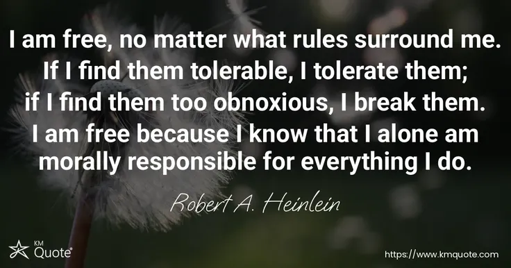 I am free, no matter what rules surround me. If I find them tolerable, I tolerate them; if I find them too obnoxious, I break them. I am free because I know that I alone am morally responsible for everything I do.
