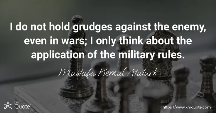 I do not hold grudges against the enemy, even in wars; I only think about the application of the military rules. - Mustafa Kemal Ataturk