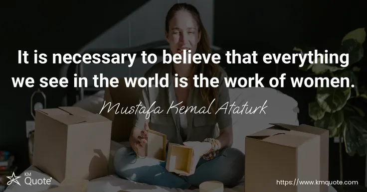 It is necessary to believe that everything we see in the world is the work of women. - Mustafa Kemal Ataturk