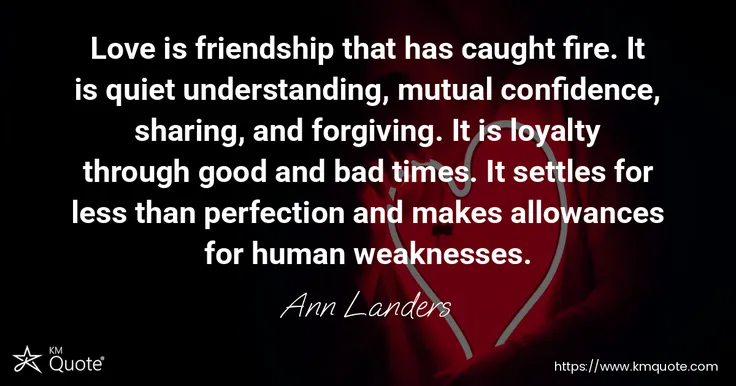Love is friendship that has caught fire. It is quiet understanding, mutual confidence, sharing, and forgiving. It is loyalty through good and bad time... - Ann Landers