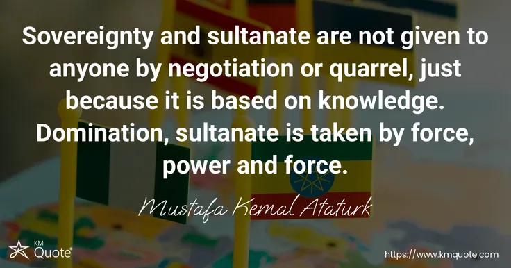 Sovereignty and sultanate are not given to anyone by negotiation or quarrel, just because it is based on knowledge. Domination, sultanate is taken by ... - Mustafa Kemal Ataturk