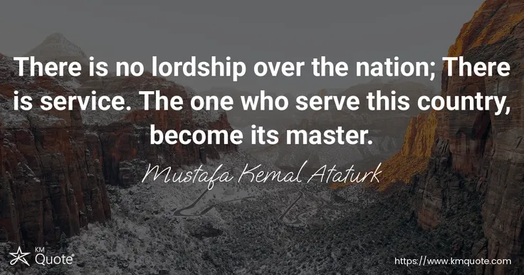 There is no lordship over the nation; There is service. The one who serve this country, become its master. - Mustafa Kemal Ataturk